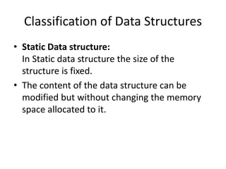 Classification of Data Structures
• Static Data structure:
In Static data structure the size of the
structure is fixed.
• The content of the data structure can be
modified but without changing the memory
space allocated to it.
 