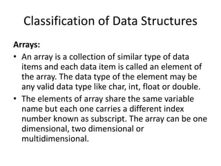 Classification of Data Structures
Arrays:
• An array is a collection of similar type of data
items and each data item is called an element of
the array. The data type of the element may be
any valid data type like char, int, float or double.
• The elements of array share the same variable
name but each one carries a different index
number known as subscript. The array can be one
dimensional, two dimensional or
multidimensional.
 