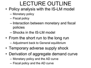 LECTURE OUTLINE
• Policy analysis with the IS-LM model
– Monetary policy
– Fiscal policy

– Interaction between monetary and fiscal
policies
– Shocks in the IS-LM model

• From the short run to the long run
– Adjustment back to General equilibrium

• Temporary adverse supply shock
• Derivation of aggregate demand curve
– Monetary policy and the AD curve
– Fiscal policy and the AD curve

 