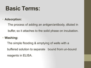 Basic Terms:
• Adsorption:
The process of adding an antigen/antibody, diluted in
buffer, so it attaches to the solid phase on incubation.
• Washing:
The simple flooding & emptying of wells with a
buffered solution to separate bound from un-bound
reagents in ELISA.
 