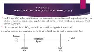 SECTION 2
AUTOMATIC LOAD FREQUENCY CONTROL (ALFC)
 ALFC may play either supplementary or main part in dispatch control, depending on the type
of power systems, transmission capabilities and on the level of coordination concerned with
power exchanges.
 To understand the ALFC systems, let us consider a hypothetical case of
a single generator unit supplying power to an isolated load through a transmission line.
 