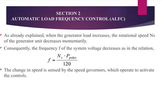 SECTION 2
AUTOMATIC LOAD FREQUENCY CONTROL (ALFC)
 As already explained, when the generator load increases, the rotational speed Ns
of the generator unit decreases momentarily.
 Consequently, the frequency f of the system voltage decreases as in the relation,
 The change in speed is sensed by the speed governors, which operate to activate
the controls.
 
