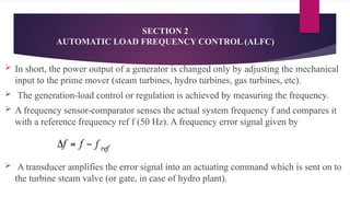 SECTION 2
AUTOMATIC LOAD FREQUENCY CONTROL (ALFC)
 In short, the power output of a generator is changed only by adjusting the mechanical
input to the prime mover (steam turbines, hydro turbines, gas turbines, etc).
 The generation-load control or regulation is achieved by measuring the frequency.
 A frequency sensor-comparator senses the actual system frequency f and compares it
with a reference frequency ref f (50 Hz). A frequency error signal given by
 A transducer amplifies the error signal into an actuating command which is sent on to
the turbine steam valve (or gate, in case of hydro plant).
 