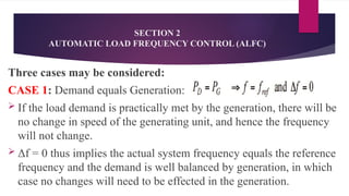 SECTION 2
AUTOMATIC LOAD FREQUENCY CONTROL (ALFC)
Three cases may be considered:
CASE 1: Demand equals Generation:
 If the load demand is practically met by the generation, there will be
no change in speed of the generating unit, and hence the frequency
will not change.
 Δf = 0 thus implies the actual system frequency equals the reference
frequency and the demand is well balanced by generation, in which
case no changes will need to be effected in the generation.
 