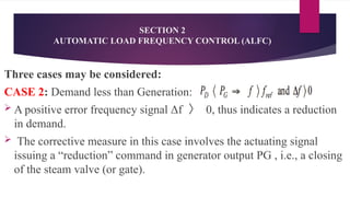 SECTION 2
AUTOMATIC LOAD FREQUENCY CONTROL (ALFC)
Three cases may be considered:
CASE 2: Demand less than Generation:
 A positive error frequency signal Δf 〉 0, thus indicates a reduction
in demand.
 The corrective measure in this case involves the actuating signal
issuing a “reduction” command in generator output PG , i.e., a closing
of the steam valve (or gate).
 