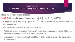 SECTION 2
AUTOMATIC LOAD FREQUENCY CONTROL (ALFC)
Three cases may be considered:
CASE 3: Demand exceeds Generation:
 A negative error frequency signal Δf 〈 0 thus indicates an increase in demand
over generation.
 The corrective measure in this case involves
1. Actuating signal issuing an “increase” command in generator output PG , i.e.,
either an opening of the steam valve (or gate) or
2. Importation of power or Load would have to be shed to match the generation
to the demand.
 