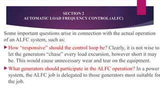 SECTION 2
AUTOMATIC LOAD FREQUENCY CONTROL (ALFC)
Some important questions arise in connection with the actual operation
of an ALFC system, such as:
 How “responsive” should the control loop be? Clearly, it is not wise to
let the generators “chase” every load excursion, however short it may
be. This would cause unnecessary wear and tear on the equipment.
 What generators should participate in the ALFC operation? In a power
system, the ALFC job is delegated to those generators most suitable for
the job.
 