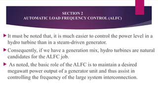 SECTION 2
AUTOMATIC LOAD FREQUENCY CONTROL (ALFC)
 It must be noted that, it is much easier to control the power level in a
hydro turbine than in a steam-driven generator.
 Consequently, if we have a generation mix, hydro turbines are natural
candidates for the ALFC job.
 As noted, the basic role of the ALFC is to maintain a desired
megawatt power output of a generator unit and thus assist in
controlling the frequency of the large system interconnection.
 