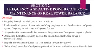 SECTION 2
Objectives
After going through this Unit, you should be able to:
 Understand the concept of automatic load-frequency control and the dependence of power
system frequency on active (or real) power demand.
 Appreciate the measures adopted to control the generation of real power in power plants.
 Appreciate the methods used to increase the transmittable real/active power in
transmission lines.
 Explain how real power losses in a transmission line can be reduced.
 Solve related examples of real power generations in plants and active power flows in lines.
FREQUENCY AND ACTIVE POWER CONTROL –
MAINTENANCE OF REAL POWER BALANCE
 