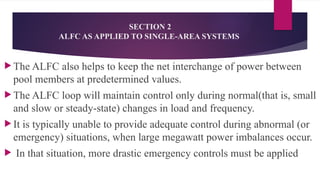 SECTION 2
ALFC AS APPLIED TO SINGLE-AREA SYSTEMS
 The ALFC also helps to keep the net interchange of power between
pool members at predetermined values.
 The ALFC loop will maintain control only during normal(that is, small
and slow or steady-state) changes in load and frequency.
 It is typically unable to provide adequate control during abnormal (or
emergency) situations, when large megawatt power imbalances occur.
 In that situation, more drastic emergency controls must be applied
 