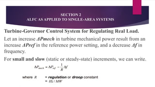 SECTION 2
ALFC AS APPLIED TO SINGLE-AREA SYSTEMS
Turbine-Governor Control System for Regulating Real Load.
Let an increase ΔPmech in turbine mechanical power result from an
increase ΔPref in the reference power setting, and a decrease Δf in
frequency.
For small and slow (static or steady-state) increments, we can write.
 