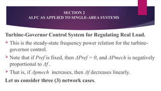 SECTION 2
ALFC AS APPLIED TO SINGLE-AREA SYSTEMS
Turbine-Governor Control System for Regulating Real Load.
 This is the steady-state frequency power relation for the turbine-
governor control.
 Note that if Pref is fixed, then ΔPref = 0, and ΔPmech is negatively
proportional to Δf .
 That is, if Δpmech increases, then Δf decreases linearly.
Let us consider three (3) network cases.
 