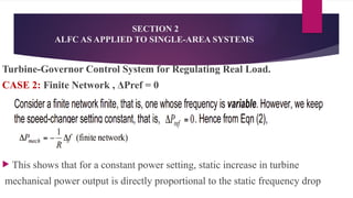 SECTION 2
ALFC AS APPLIED TO SINGLE-AREA SYSTEMS
Turbine-Governor Control System for Regulating Real Load.
CASE 2: Finite Network , ΔPref = 0
 This shows that for a constant power setting, static increase in turbine
mechanical power output is directly proportional to the static frequency drop
 