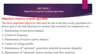 SECTION 2
Objectives of power systems operation
Objectives of power systems operation
The most important objectives that must be met in the day-to-day operation of a
power grid or the individual power systems that constitute its components are:
1. Maintenance of real power balance
2. Control of frequency
3. Maintenance of reactive power balance
4. Control of voltage profile
5. Maintenance of “optimum” generation schedule (economic dispatch)
6. Maintenance of “optimum” power routing (load flow analysis)
 