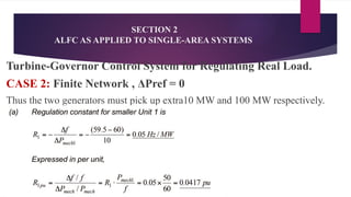 SECTION 2
ALFC AS APPLIED TO SINGLE-AREA SYSTEMS
Turbine-Governor Control System for Regulating Real Load.
CASE 2: Finite Network , ΔPref = 0
Thus the two generators must pick up extra10 MW and 100 MW respectively.
 