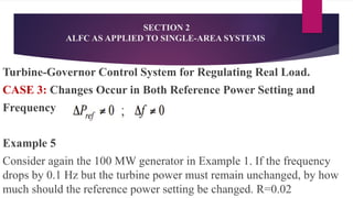 Turbine-Governor Control System for Regulating Real Load.
CASE 3: Changes Occur in Both Reference Power Setting and
Frequency
Example 5
Consider again the 100 MW generator in Example 1. If the frequency
drops by 0.1 Hz but the turbine power must remain unchanged, by how
much should the reference power setting be changed. R=0.02
SECTION 2
ALFC AS APPLIED TO SINGLE-AREA SYSTEMS
 