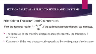SECTION 2ALFC AS APPLIED TO SINGLE-AREA SYSTEMS
Prime Mover Frequency-Load Characteristics
 The speed Ns of the machine decreases and consequently the frequency f
decreases.
 Conversely, if the load decreases, the speed and hence frequency also increase.
 