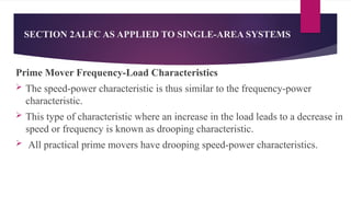 SECTION 2ALFC AS APPLIED TO SINGLE-AREA SYSTEMS
Prime Mover Frequency-Load Characteristics
 The speed-power characteristic is thus similar to the frequency-power
characteristic.
 This type of characteristic where an increase in the load leads to a decrease in
speed or frequency is known as drooping characteristic.
 All practical prime movers have drooping speed-power characteristics.
 