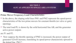 SECTION 2
ALFC AS APPLIED TO SINGLE-AREA SYSTEMS
Prime Mover Frequency-Load Characteristics
 In the above, the sloping solid lines PM1 and PM2 represent the speed-power
characteristics of the two prime movers for constant throttle (or valve or gate)
openings.
 The total load PL is shown by the solid horizontal line AB, and the generator
active power outputs
are P1 and P2 .
 Now suppose the throttle opening of PM2 is increased, the power output of
generator G2will increase, translating its speed-power characteristic upward to
the dotted line PM 2’ .
 
