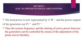  The load power is now represented by A B , and the power outputs
ʹʹ ʹʹ
of the generators are P1 and P2
ʺ ʺ
 Thus the system frequency and the sharing of active power between
the generators can be controlled by means of the adjustment of the
prime mover throttles.
SECTION 2
ALFC AS APPLIED TO SINGLE-AREA SYSTEMS
 