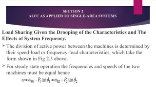 Load Sharing Given the Drooping of the Characteristics and The
Effects of System Frequency.
 The division of active power between the machines is determined by
their speed-load or frequency-load characteristics, which take the
form shown in Fig 2.3 above.
 For steady state operation the frequencies and speeds of the two
machines must be equal hence
SECTION 2
ALFC AS APPLIED TO SINGLE-AREA SYSTEMS
 