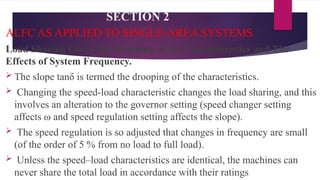 SECTION 2
ALFC AS APPLIED TO SINGLE-AREA SYSTEMS
Load Sharing Given the Drooping of the Characteristics and The
Effects of System Frequency.
 The slope tanδ is termed the drooping of the characteristics.
 Changing the speed-load characteristic changes the load sharing, and this
involves an alteration to the governor setting (speed changer setting
affects ω and speed regulation setting affects the slope).
 The speed regulation is so adjusted that changes in frequency are small
(of the order of 5 % from no load to full load).
 Unless the speed–load characteristics are identical, the machines can
never share the total load in accordance with their ratings
 