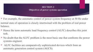 SECTION 2
Objectives of power systems operation
 For example, the automatic control of power system frequency at 50 Hz under
normal state of operation is closely intertwined with the problem of real power
balance.
 Hence the term automatic load frequency control (ALFC) describes this joint
task.
 No doubt that the ALFC problem is the most basic one that confronts the power
systems engineer.
 ALFC facilities are comparatively sophisticated devices which form an
automatic generation control system (AGCS).
 