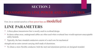 SECTION 2
TRANSMISSION LINE POWER AND ITS CONTROL
First, let us remind ourselves of how power lines are modelled
LINE PARAMETERS
 A three-phase transmission line is mostly used in overhead design.
 In dense urban areas, underground cables are often used when overhead lines would represent unacceptable
safety hazards.
 Typically, the bare stranded conductors consist of a steel core for mechanical
strength and an outer current-carrying shell made of aluminium.
 To obtain a more flexible conductor, both the steel and aluminium portions are designed stranded.
 
