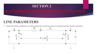 SECTION 2
TRANSMISSION LINE POWER AND ITS CONTROL
LINE PARAMETERS
 Each of the three conductors in a three-phase line in the Fig. below is characterized by electric resistance.
 
