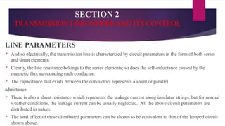SECTION 2
TRANSMISSION LINE POWER AND ITS CONTROL
LINE PARAMETERS
 And so electrically, the transmission line is characterized by circuit parameters in the form of both series
and shunt elements.
 Clearly, the line resistance belongs to the series elements; so does the self-inductance caused by the
magnetic flux surrounding each conductor.
 The capacitance that exists between the conductors represents a shunt or parallel
admittance.
 There is also a shunt resistance which represents the leakage current along insulator strings, but for normal
weather conditions, the leakage current can be usually neglected. All the above circuit parameters are
distributed in nature.
 The total effect of these distributed parameters can be shown to be equivalent to that of the lumped circuit
shown above.
 