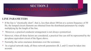 SECTION 2
TRANSMISSION LINE POWER AND ITS CONTROL
LINE PARAMETERS
 If the line is ”electrically short”, that is, less than about 100 km at a system frequency of 50
Hz, the lumped circuit elements are obtained from the distributed parameters by simply
multiplying by the length of the line.
 Moreover, a practical conductor arrangement is not always symmetrical.
 However, when all those factors are considered, a practical line can still be represented by the
per-phase equivalent circuit of the figure above.
 Normally, the series reactance dominates over the resistance.
 In a typical network study, all three network parameters (R, L and C) must be taken into
account.
 