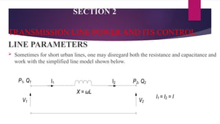 SECTION 2
TRANSMISSION LINE POWER AND ITS CONTROL
LINE PARAMETERS
 Sometimes for short urban lines, one may disregard both the resistance and capacitance and
work with the simplified line model shown below.
 
