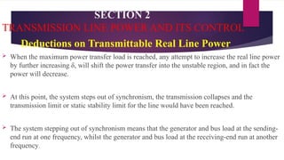 SECTION 2
TRANSMISSION LINE POWER AND ITS CONTROL
Deductions on Transmittable Real Line Power
 When the maximum power transfer load is reached, any attempt to increase the real line power
by further increasing δ, will shift the power transfer into the unstable region, and in fact the
power will decrease.
 At this point, the system steps out of synchronism, the transmission collapses and the
transmission limit or static stability limit for the line would have been reached.
 The system stepping out of synchronism means that the generator and bus load at the sending-
end run at one frequency, whilst the generator and bus load at the receiving-end run at another
frequency.
 