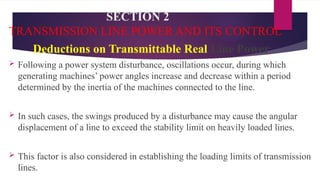 SECTION 2
TRANSMISSION LINE POWER AND ITS CONTROL
Deductions on Transmittable Real Line Power
 Following a power system disturbance, oscillations occur, during which
generating machines’ power angles increase and decrease within a period
determined by the inertia of the machines connected to the line.
 In such cases, the swings produced by a disturbance may cause the angular
displacement of a line to exceed the stability limit on heavily loaded lines.
 This factor is also considered in establishing the loading limits of transmission
lines.
 
