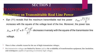 SECTION 2
TRANSMISSION LINE POWER AND ITS CONTROL
Deductions on Transmittable Real Line Power
 There is thus a double reason for the use of high transmission voltages.
 But transmission voltages are limited by factors such as the availability of transformation equipment, line insulation,
and switchgears capable of operating at extremely high voltages.
 
