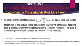 SECTION 2
TRANSMISSION LINE POWER AND ITS CONTROL
Deductions on Transmittable Real Line Power
 There is thus a double reason for the use of high transmission voltages.
 But transmission voltages are limited by factors such as the availability of transformation equipment, line insulation,
and switchgears capable of operating at extremely high voltages.
 