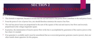 SECTION 2
TRANSMISSION LINE POWER AND ITS CONTROL
Deductions from Real Line Power Loss
 This formula is important, because it reveals that the real and reactive line power flows contribute to the real power losses.
 From the point of view of power loss, one should therefore minimize the reactive line flow.
 The real line power losses are proportional to the sum of the squares of the real and reactive line flows and inversely
proportional to the voltage magnitude square.
 In practice, the minimization of reactive power flow in the line is accomplished by generation of the reactive power at the
bus where it is needed.
 If no generator is available (and it must be remembered that an overexcited generator generates reactive power), then one
often installs shunt capacitors for this purpose.
 