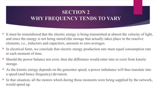 SECTION 2
WHY FREQUENCY TENDS TO VARY
 It must be remembered that the electric energy is being transmitted at almost the velocity of light,
and since the energy is not being stored (the storage that actually takes place in the reactive
elements, i.e., inductors and capacitors, amounts to zero averages.
 In electrical form, we conclude that electric energy production rate must equal consumption rate
at each moment of time.
 Should the power balance not exist, then the difference would enter into or exist from kinetic
storage.
 As the kinetic energy depends on the generator speed, a power imbalance will thus translate into
a speed (and hence frequency) deviation.
 In that situation, all the motors which during those moments were being supplied by the network,
would speed up.
 
