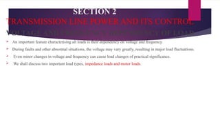 SECTION 2
TRANSMISSION LINE POWER AND ITS CONTROL
VOLTAGE AND FREQUENCY DEPENDENCY OF LOAD
 An important feature characterising all loads is their dependency on voltage and frequency.
 During faults and other abnormal situations, the voltage may vary greatly, resulting in major load fluctuations.
 Even minor changes in voltage and frequency can cause load changes of practical significance.
 We shall discuss two important load types, impedance loads and motor loads.
 
