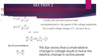 SECTION 2
TRANSMISSION LINE POWER AND ITS CONTROL
Voltage Dependency of Impedance Loads
. Clearly, the real and reactive loads
are proportional to the square of the voltage magnitude.
For a small voltage change Δ V , we have for the
real power
This Eqn shows that a small relative
change in voltage results in twice the
relative change in active power
 