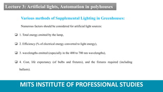 MITS INSTITUTE OF PROFESSIONAL STUDIES
Lecture 3: Artificial lights, Automation in polyhouses
Various methods of Supplemental Lighting in Greenhouses:
Numerous factors should be considered for artificial light sources:
 1. Total energy emitted by the lamp,
 2. Efficiency (% of electrical energy converted to light energy),
 3. wavelengths emitted (especially in the 400 to 700 nm wavelengths),
 4. Cost, life expectancy (of bulbs and fixtures), and the fixtures required (including
ballasts).
 