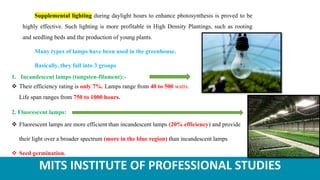 MITS INSTITUTE OF PROFESSIONAL STUDIES
Supplemental lighting during daylight hours to enhance photosynthesis is proved to be
highly effective. Such lighting is more profitable in High Density Plantings, such as rooting
and seedling beds and the production of young plants.
Many types of lamps have been used in the greenhouse.
Basically, they fall into 3 groups
1. Incandescent lamps (tungsten-filament):-
 Their efficiency rating is only 7%. Lamps range from 40 to 500 watts.
Life span ranges from 750 to 1000 hours.
2. Fluorescent lamps:
 Fluorescent lamps are more efficient than incandescent lamps (20% efficiency) and provide
their light over a broader spectrum (more in the blue region) than incandescent lamps
 Seed germination.
 