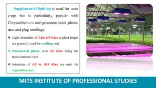 MITS INSTITUTE OF PROFESSIONAL STUDIES
Supplemental lighting is used for most
crops but is particularly popular with
Chrysanthemum and geranium stock plants,
rose and plug seedlings.
 Light intensities of 3.2to 6.5 Klux at plant height
are generally used for seedlings and
 Ornamental plants, with 4.3 Klux being the
most common level.
 Intensities of 6.5 to 10.8 Klux are used for
vegetable crops.
 