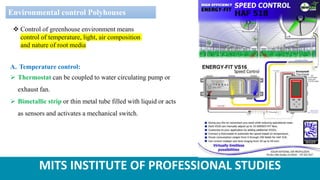 MITS INSTITUTE OF PROFESSIONAL STUDIES
Environmental control Polyhouses
 Control of greenhouse environment means
control of temperature, light, air composition
and nature of root media
A. Temperature control:
 Thermostat can be coupled to water circulating pump or
exhaust fan.
 Bimetallic strip or thin metal tube filled with liquid or acts
as sensors and activates a mechanical switch.
 