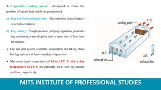 MITS INSTITUTE OF PROFESSIONAL STUDIES
2. Evaporative cooling system: (developed to reduce the
problem of excess heat inside the greenhouse)
a) Fan and Pad cooling system (Pad-excelsior (wood shreds)
or cellulose material)
b) Fog cooling: A high-pressure pumping apparatus generates
fog containing water droplets with a mean size of less than
10 microns.
 Fan and pad system complete evaporation not taking place
but fog system will have complete evaporation
 Maximum night temperature of 13 to 15.5° C and a day
temperature of 24° C are generally set to start the heaters
and fans; respectively.
 