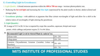 MITS INSTITUTE OF PROFESSIONAL STUDIES
2. Light Quantity:
 A range of 32.3 to 86.1 k lux is required by crops like cucurbits, capsicum, brinjal and sweet
potato, while cabbage and potato require 21.5 to 86.1klux.

E. Controlling Light in Greenhouses:
1. Light Quality: A broad emission spectrum within the 400 to 700 nm range - increase photosynthetic rate.
• Reducing the far-red light and increasing the blue light experienced by the plant results in shorter, darker-colored and
stronger plant.
• Greenhouse glazings - with additives or pigments that filter certain wavelengths of light and allow for a shift in the
relative ratios of wavelengths of light entering the greenhouse.
 