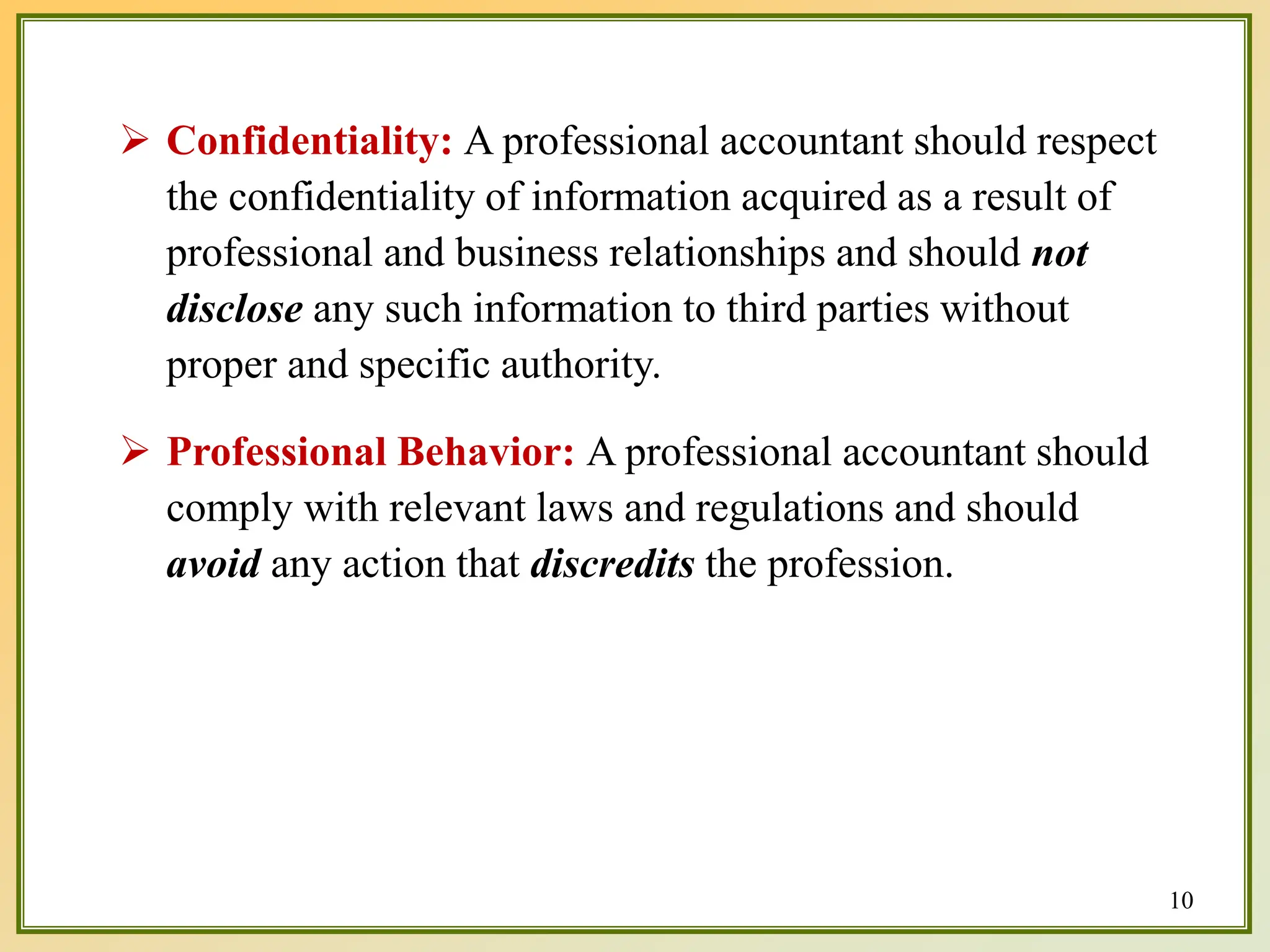  Confidentiality: A professional accountant should respect
the confidentiality of information acquired as a result of
professional and business relationships and should not
disclose any such information to third parties without
proper and specific authority.
 Professional Behavior: A professional accountant should
comply with relevant laws and regulations and should
avoid any action that discredits the profession.
10
 