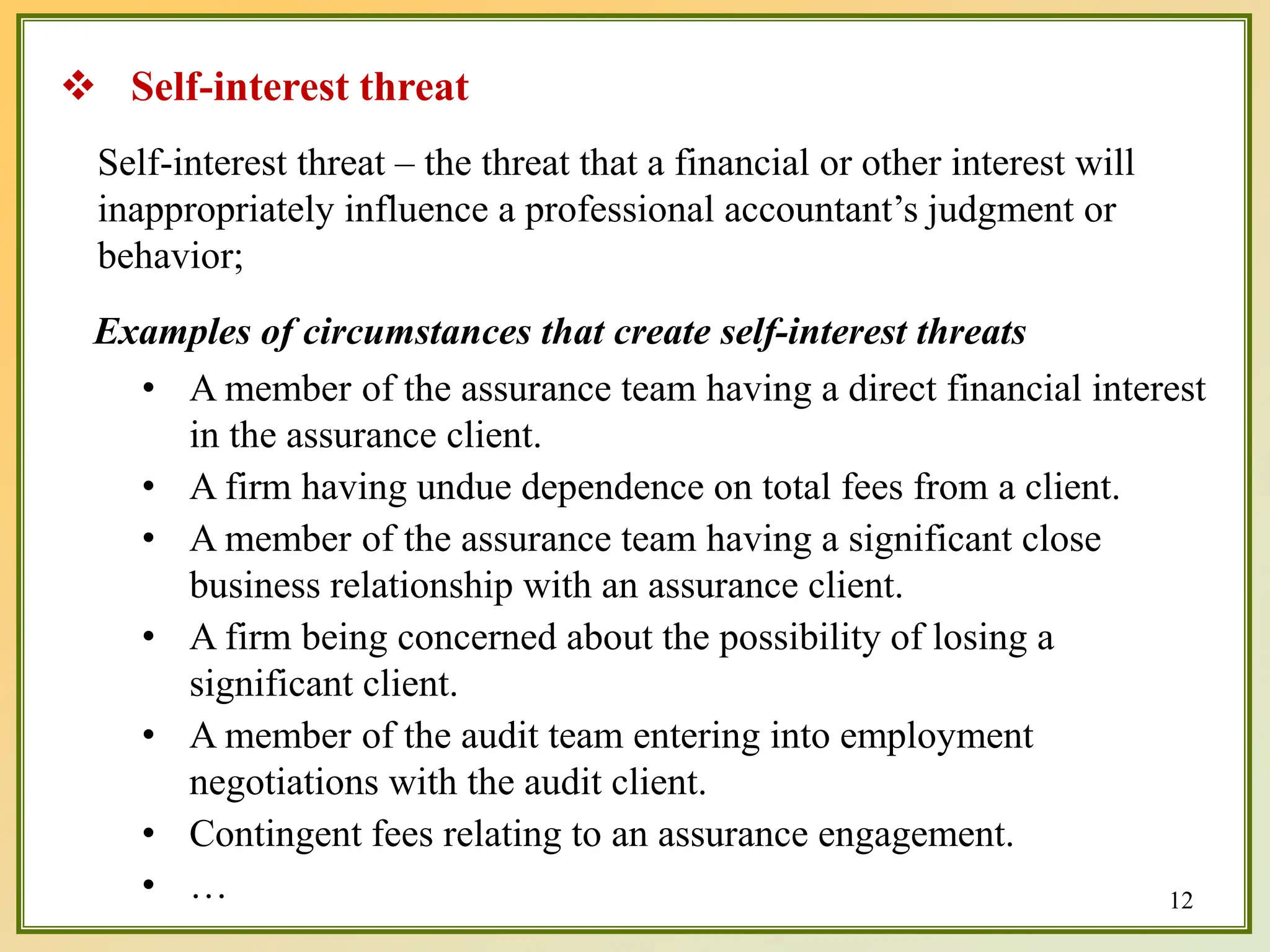Self-interest threat – the threat that a financial or other interest will
inappropriately influence a professional accountant’s judgment or
behavior;
Examples of circumstances that create self-interest threats
• A member of the assurance team having a direct financial interest
in the assurance client.
• A firm having undue dependence on total fees from a client.
• A member of the assurance team having a significant close
business relationship with an assurance client.
• A firm being concerned about the possibility of losing a
significant client.
• A member of the audit team entering into employment
negotiations with the audit client.
• Contingent fees relating to an assurance engagement.
• …
 Self-interest threat
12
 