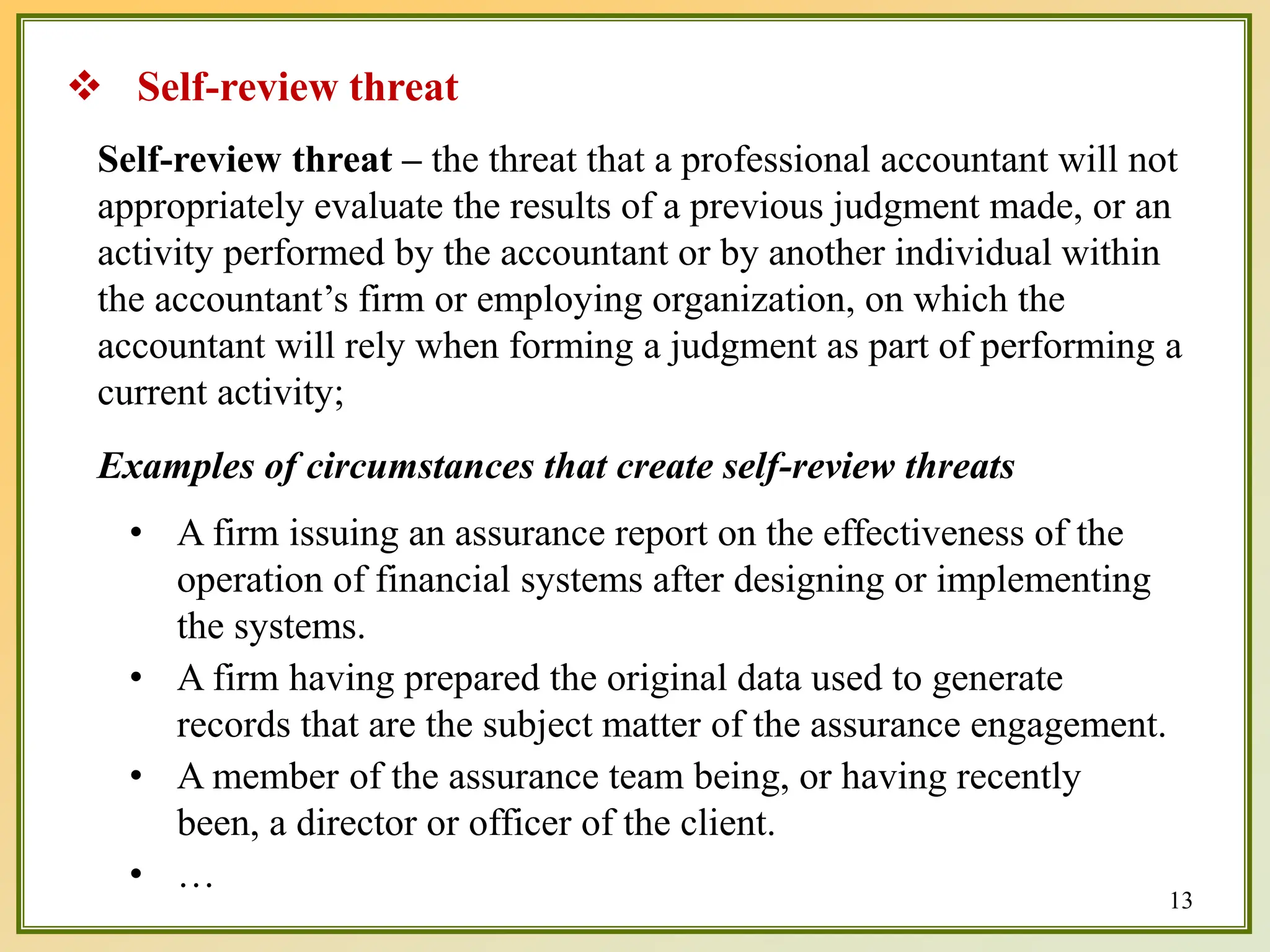  Self-review threat
Self-review threat – the threat that a professional accountant will not
appropriately evaluate the results of a previous judgment made, or an
activity performed by the accountant or by another individual within
the accountant’s firm or employing organization, on which the
accountant will rely when forming a judgment as part of performing a
current activity;
Examples of circumstances that create self-review threats
• A firm issuing an assurance report on the effectiveness of the
operation of financial systems after designing or implementing
the systems.
• A firm having prepared the original data used to generate
records that are the subject matter of the assurance engagement.
• A member of the assurance team being, or having recently
been, a director or officer of the client.
• …
13
 