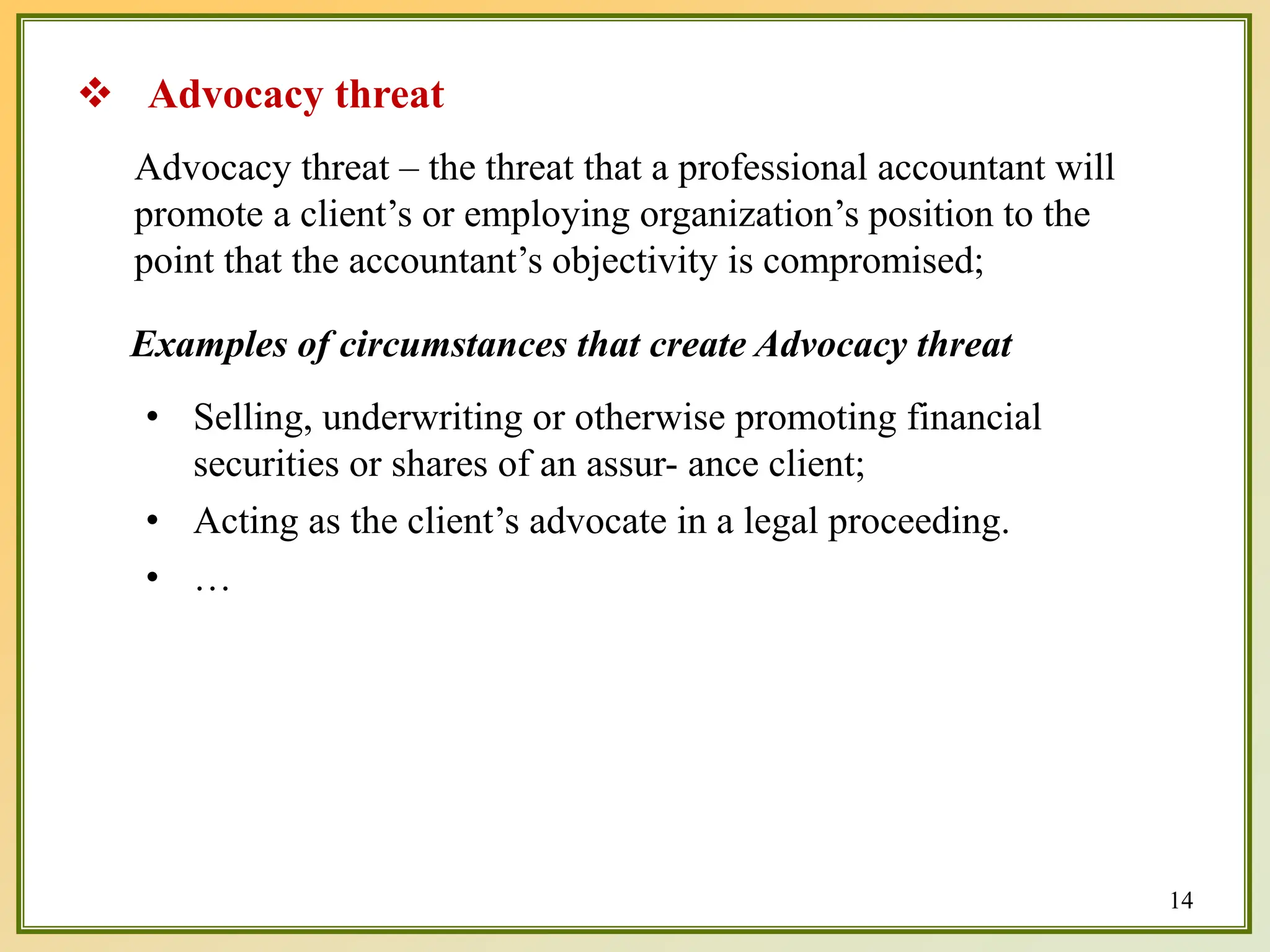 Advocacy threat – the threat that a professional accountant will
promote a client’s or employing organization’s position to the
point that the accountant’s objectivity is compromised;
Examples of circumstances that create Advocacy threat
• Selling, underwriting or otherwise promoting financial
securities or shares of an assur- ance client;
• Acting as the client’s advocate in a legal proceeding.
• …
 Advocacy threat
14
 